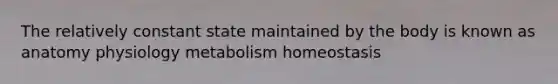 The relatively constant state maintained by the body is known as anatomy physiology metabolism homeostasis