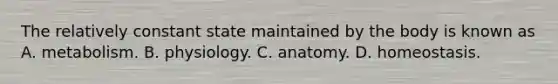 The relatively constant state maintained by the body is known as A. metabolism. B. physiology. C. anatomy. D. homeostasis.