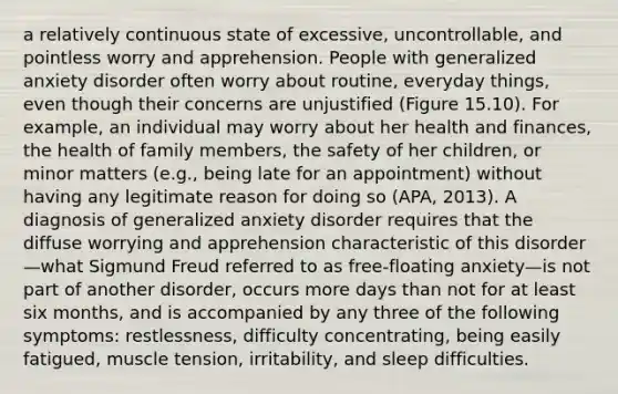 a relatively continuous state of excessive, uncontrollable, and pointless worry and apprehension. People with generalized anxiety disorder often worry about routine, everyday things, even though their concerns are unjustified (Figure 15.10). For example, an individual may worry about her health and finances, the health of family members, the safety of her children, or minor matters (e.g., being late for an appointment) without having any legitimate reason for doing so (APA, 2013). A diagnosis of generalized anxiety disorder requires that the diffuse worrying and apprehension characteristic of this disorder—what Sigmund Freud referred to as free-floating anxiety—is not part of another disorder, occurs more days than not for at least six months, and is accompanied by any three of the following symptoms: restlessness, difficulty concentrating, being easily fatigued, muscle tension, irritability, and sleep difficulties.