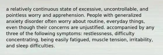 a relatively continuous state of excessive, uncontrollable, and pointless worry and apprehension. People with generalized anxiety disorder often worry about routine, everyday things, even though their concerns are unjustified. accompanied by any three of the following symptoms: restlessness, difficulty concentrating, being easily fatigued, muscle tension, irritability, and sleep difficulties.