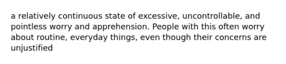 a relatively continuous state of excessive, uncontrollable, and pointless worry and apprehension. People with this often worry about routine, everyday things, even though their concerns are unjustified