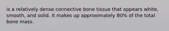 is a relatively dense connective bone tissue that appears white, smooth, and solid. It makes up approximately 80% of the total bone mass.