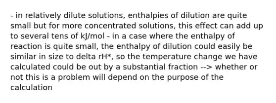 - in relatively dilute solutions, enthalpies of dilution are quite small but for more concentrated solutions, this effect can add up to several tens of kJ/mol - in a case where the enthalpy of reaction is quite small, the enthalpy of dilution could easily be similar in size to delta rH*, so the temperature change we have calculated could be out by a substantial fraction --> whether or not this is a problem will depend on the purpose of the calculation