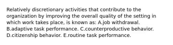 Relatively discretionary activities that contribute to the organization by improving the overall quality of the setting in which work takes place, is known as: A.job withdrawal. B.adaptive task performance. C.counterproductive behavior. D.citizenship behavior. E.routine task performance.