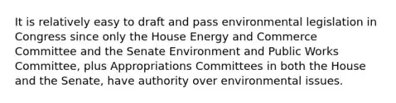 It is relatively easy to draft and pass environmental legislation in Congress since only the House Energy and Commerce Committee and the Senate Environment and Public Works Committee, plus Appropriations Committees in both the House and the Senate, have authority over environmental issues.