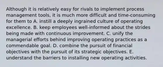 Although it is relatively easy for rivals to implement process management tools, it is much more difficult and time-consuming for them to A. instill a deeply ingrained culture of operating excellence. B. keep employees well-informed about the strides being made with continuous improvement. C. unify the managerial efforts behind improving operating practices as a commendable goal. D. combine the pursuit of financial objectives with the pursuit of its strategic objectives. E. understand the barriers to installing new operating activities.