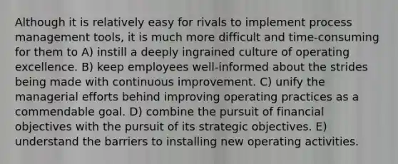 Although it is relatively easy for rivals to implement process management tools, it is much more difficult and time-consuming for them to A) instill a deeply ingrained culture of operating excellence. B) keep employees well-informed about the strides being made with continuous improvement. C) unify the managerial efforts behind improving operating practices as a commendable goal. D) combine the pursuit of financial objectives with the pursuit of its strategic objectives. E) understand the barriers to installing new operating activities.