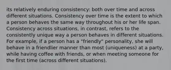 its relatively enduring consistency: both over time and across different situations. Consistency over time is the extent to which a person behaves the same way throughout his or her life span. Consistency across situations, in contrast, refers to the consistently unique way a person behaves in different situations. For example, if a person has a "friendly" personality, she will behave in a friendlier manner than most (uniqueness) at a party, while having coffee with friends, or when meeting someone for the first time (across different situations).