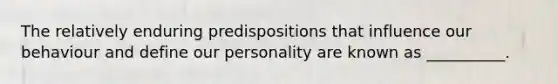 The relatively enduring predispositions that influence our behaviour and define our personality are known as __________.