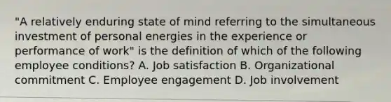 "A relatively enduring state of mind referring to the simultaneous investment of personal energies in the experience or performance of work" is the definition of which of the following employee conditions? A. Job satisfaction B. Organizational commitment C. Employee engagement D. Job involvement