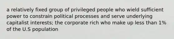 a relatively fixed group of privileged people who wield sufficient power to constrain political processes and serve underlying capitalist interests; the corporate rich who make up less than 1% of the U.S population