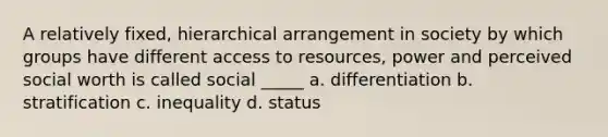 A relatively fixed, hierarchical arrangement in society by which groups have different access to resources, power and perceived social worth is called social _____ a. differentiation b. stratification c. inequality d. status