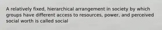 A relatively fixed, hierarchical arrangement in society by which groups have different access to resources, power, and perceived social worth is called social