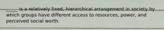 _____ is a relatively fixed, hierarchical arrangement in society by which groups have different access to resources, power, and perceived social worth.