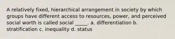 A relatively fixed, hierarchical arrangement in society by which groups have different access to resources, power, and perceived social worth is called social _____. a. differentiation b. stratification c. inequality d. status