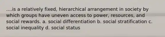 ....is a relatively fixed, hierarchical arrangement in society by which groups have uneven access to power, resources, and social rewards. a. social differentiation b. social stratification c. social inequality d. social status