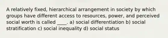 A relatively fixed, hierarchical arrangement in society by which groups have different access to resources, power, and perceived social worth is called ____. a) social differentiation b) social stratification c) social inequality d) social status