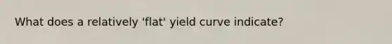 What does a relatively 'flat' yield curve indicate?