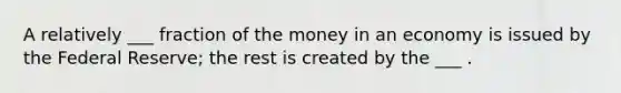 A relatively ___ fraction of the money in an economy is issued by the Federal Reserve; the rest is created by the ___ .