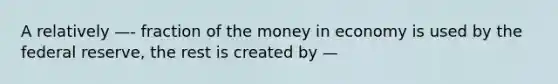 A relatively —- fraction of the money in economy is used by the federal reserve, the rest is created by —