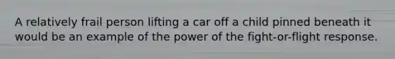 A relatively frail person lifting a car off a child pinned beneath it would be an example of the power of the fight-or-flight response.