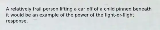 A relatively frail person lifting a car off of a child pinned beneath it would be an example of the power of the fight-or-flight response.