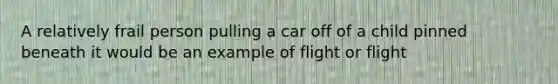 A relatively frail person pulling a car off of a child pinned beneath it would be an example of flight or flight