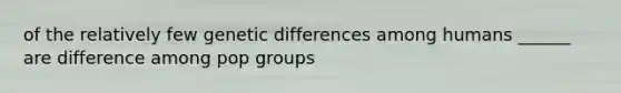 of the relatively few genetic differences among humans ______ are difference among pop groups