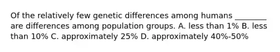 Of the relatively few genetic differences among humans ________ are differences among population groups. A. less than 1% B. less than 10% C. approximately 25% D. approximately 40%-50%