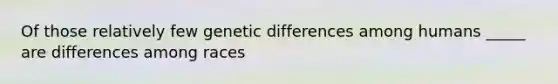 Of those relatively few genetic differences among humans _____ are differences among races