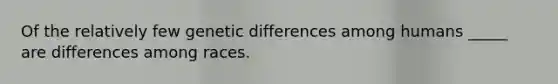 Of the relatively few genetic differences among humans _____ are differences among races.