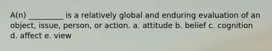 A(n) _________ is a relatively global and enduring evaluation of an object, issue, person, or action. a. attitude b. belief c. cognition d. affect e. view