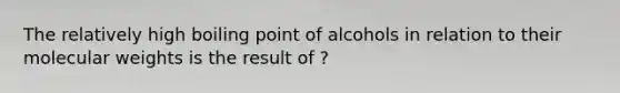 The relatively high boiling point of alcohols in relation to their molecular weights is the result of ?