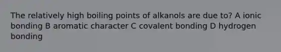 The relatively high boiling points of alkanols are due to? A <a href='https://www.questionai.com/knowledge/kxN6NZjKZA-ionic-bonding' class='anchor-knowledge'>ionic bonding</a> B aromatic character C covalent bonding D hydrogen bonding