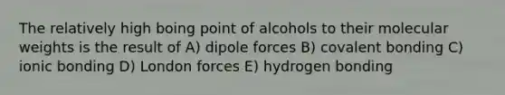 The relatively high boing point of alcohols to their molecular weights is the result of A) dipole forces B) covalent bonding C) ionic bonding D) London forces E) hydrogen bonding