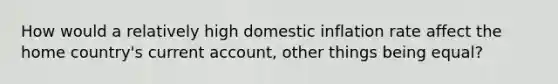 How would a relatively high domestic inflation rate affect the home country's current account, other things being equal?