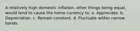 A relatively high domestic inflation, other things being equal, would tend to cause the home currency to: a. Appreciate. b. Depreciation. c. Remain constant. d. Fluctuate within narrow bands.