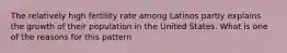 The relatively high fertility rate among Latinos partly explains the growth of their population in the United States. What is one of the reasons for this pattern