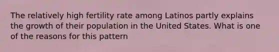 The relatively high fertility rate among Latinos partly explains the growth of their population in the United States. What is one of the reasons for this pattern