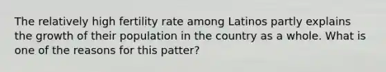 The relatively high fertility rate among Latinos partly explains the growth of their population in the country as a whole. What is one of the reasons for this patter?
