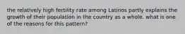 the relatively high fertility rate among Latinos partly explains the growth of their population in the country as a whole. what is one of the reasons for this pattern?