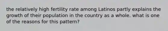 the relatively high fertility rate among Latinos partly explains the growth of their population in the country as a whole. what is one of the reasons for this pattern?