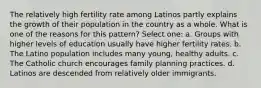 The relatively high fertility rate among Latinos partly explains the growth of their population in the country as a whole. What is one of the reasons for this pattern? Select one: a. Groups with higher levels of education usually have higher fertility rates. b. The Latino population includes many young, healthy adults. c. The Catholic church encourages family planning practices. d. Latinos are descended from relatively older immigrants.