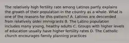 The relatively high fertility rate among Latinos partly explains the growth of their population in the country as a whole. What is one of the reasons for this pattern? A. Latinos are descended from relatively older immigrants B. The Latino population includes many young, healthy adults C. Groups with higher levels of education usually have higher fertility rates D. The Catholic church encourages family planning practices