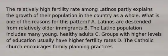 The relatively high fertility rate among Latinos partly explains the growth of their population in the country as a whole. What is one of the reasons for this pattern? A. Latinos are descended from relatively older immigrants B. The Latino population includes many young, healthy adults C. Groups with higher levels of education usually have higher fertility rates D. The Catholic church encourages <a href='https://www.questionai.com/knowledge/ktc7g6Th5c-family-planning' class='anchor-knowledge'>family planning</a> practices