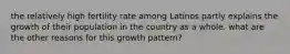 the relatively high fertility rate among Latinos partly explains the growth of their population in the country as a whole. what are the other reasons for this growth pattern?