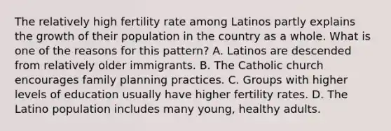 The relatively high fertility rate among Latinos partly explains the growth of their population in the country as a whole. What is one of the reasons for this pattern? A. Latinos are descended from relatively older immigrants. B. The Catholic church encourages family planning practices. C. Groups with higher levels of education usually have higher fertility rates. D. The Latino population includes many young, healthy adults.