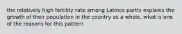 the relatively high fertility rate among Latinos partly explains the growth of their population in the country as a whole. what is one of the reasons for this pattern