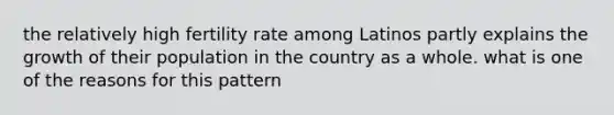 the relatively high fertility rate among Latinos partly explains the growth of their population in the country as a whole. what is one of the reasons for this pattern