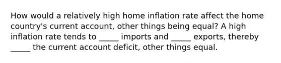 How would a relatively high home inflation rate affect the home country's current account, other things being equal? A high inflation rate tends to _____ imports and _____ exports, thereby _____ the current account deficit, other things equal.